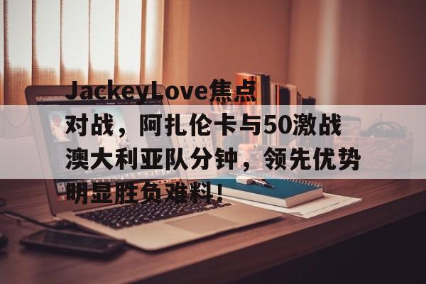 开云中国官网-JackeyLove焦点对战，阿扎伦卡与50激战澳大利亚队分钟，领先优势明显胜负难料！的简单介绍